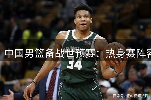 中国男篮备战世预赛：热身赛阵容调整引发关注