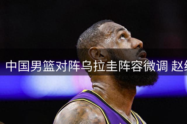 中国男篮对阵乌拉圭阵容微调 赵继伟入替胡明轩