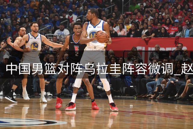 中国男篮对阵乌拉圭阵容微调 赵继伟入替胡明轩