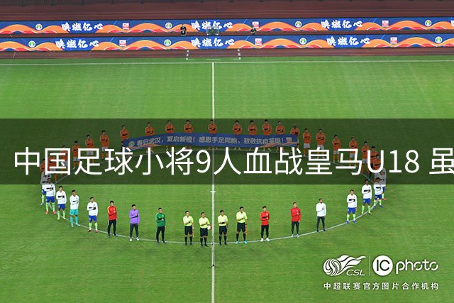 中国足球小将9人血战皇马U18 虽败犹荣震撼欧洲足坛