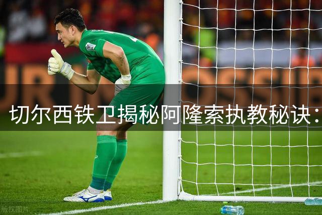 切尔西铁卫揭秘阿隆索执教秘诀：传奇球星的长传绝技令人叹服
