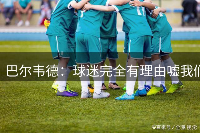 巴尔韦德：球迷完全有理由嘘我们 我们没有做到教练的要求
