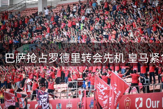 巴萨抢占罗德里转会先机 皇马紧急启动B计划挽留