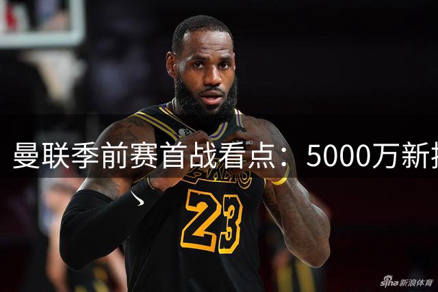 曼联季前赛首战看点：5000万新援亮相 青训小将获机遇