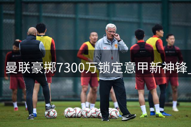 曼联豪掷7300万锁定意甲新神锋 21岁天才能否弥补哈兰德之痛？