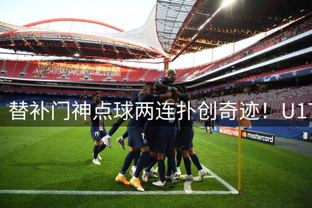 替补门神点球两连扑创奇迹！U17国少小将江宇涵一战成名