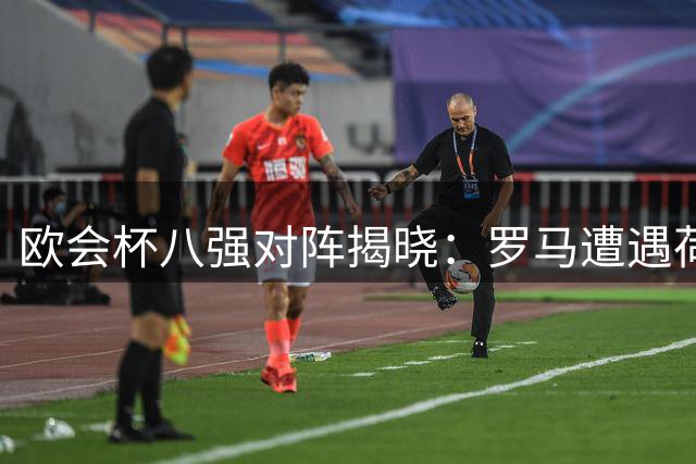 欧会杯八强对阵揭晓：罗马遭遇荷甲劲旅 蓝狐迎战法甲对手