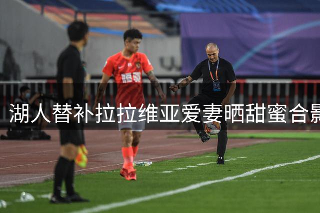 湖人替补拉拉维亚爱妻晒甜蜜合影 休赛期开启撒糖模式