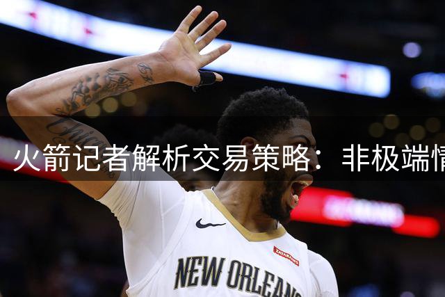 火箭记者解析交易策略：非极端情况绝不牺牲未来筹码