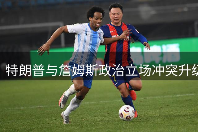 特朗普与詹姆斯政治立场冲突升级 乔丹意外卷入GOAT之争