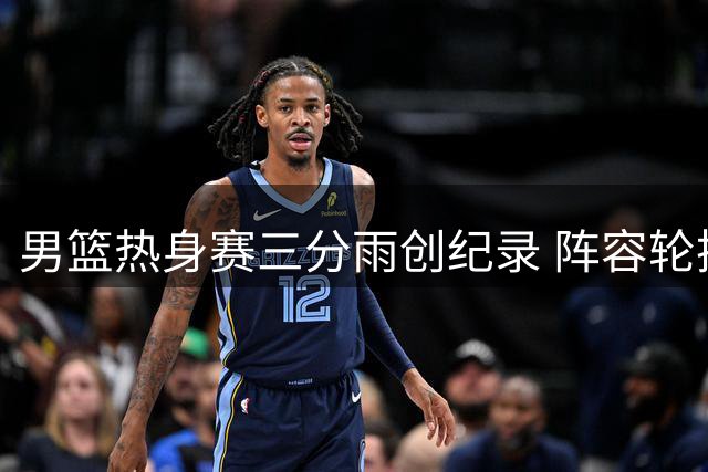 男篮热身赛三分雨创纪录 阵容轮换引发球迷热议