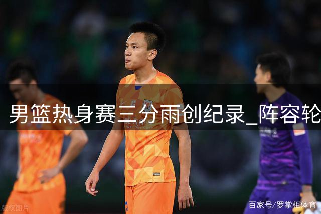男篮热身赛三分雨创纪录 阵容轮换引发球迷热议