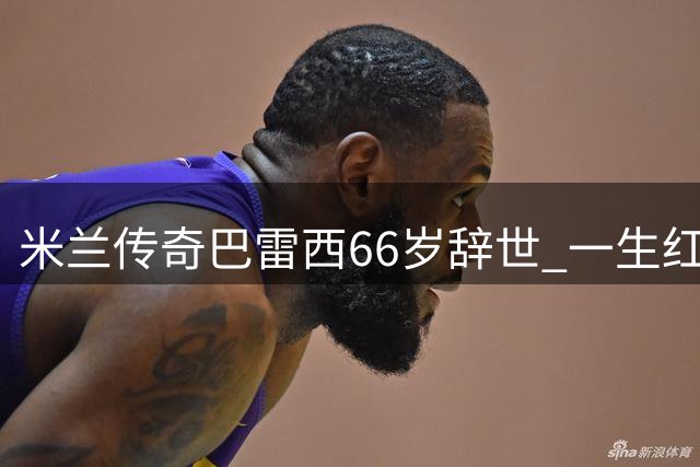米兰传奇巴雷西66岁辞世 一生红黑铸就足球史诗