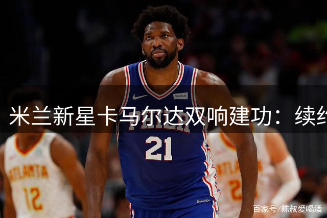 米兰新星卡马尔达双响建功：续约后首秀兑现天赋 誓言继续突破