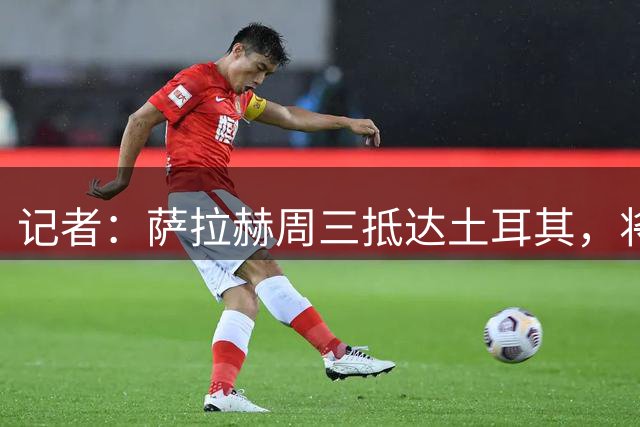 记者：萨拉赫周三抵达土耳其，将获个人相关产品20%的销售分成