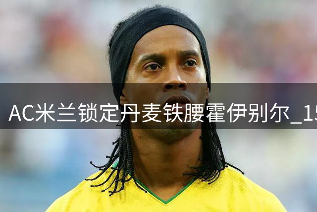 AC米兰锁定丹麦铁腰霍伊别尔 1500万欧交易现转机